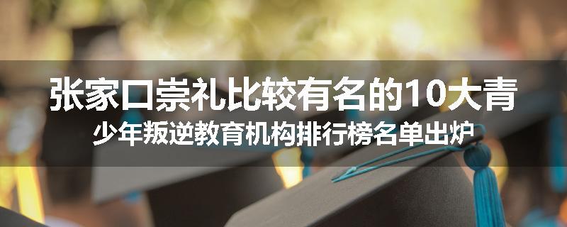 张家口崇礼比较有名的10大青少年叛逆教育机构排行榜名单出炉