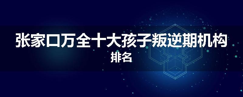 张家口万全十大孩子叛逆期机构排名