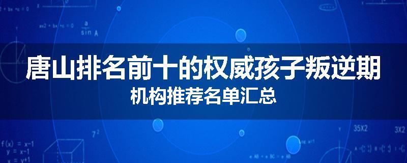 唐山排名前十的权威孩子叛逆期机构推荐名单汇总