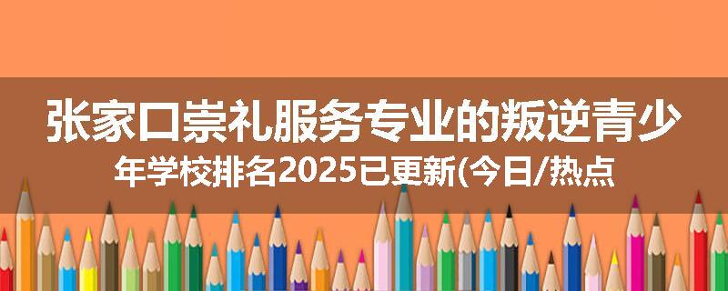 张家口崇礼服务专业的叛逆青少年学校排名2025已更新(今日/热点)