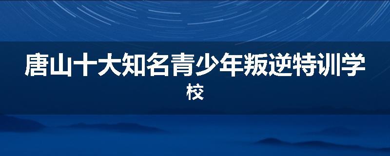 唐山十大知名青少年叛逆特训学校