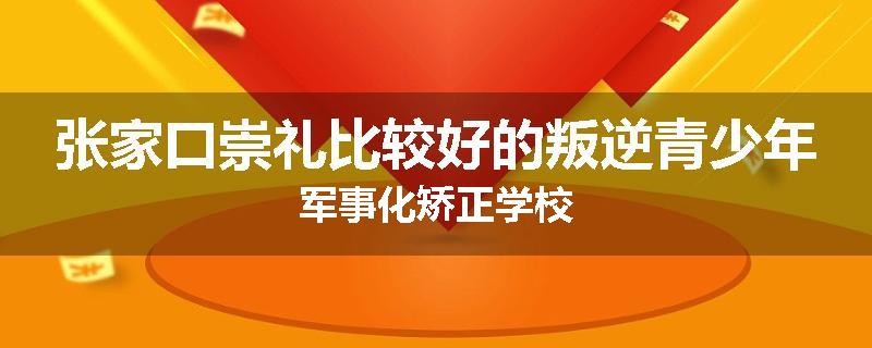 张家口崇礼比较好的叛逆青少年军事化矫正学校