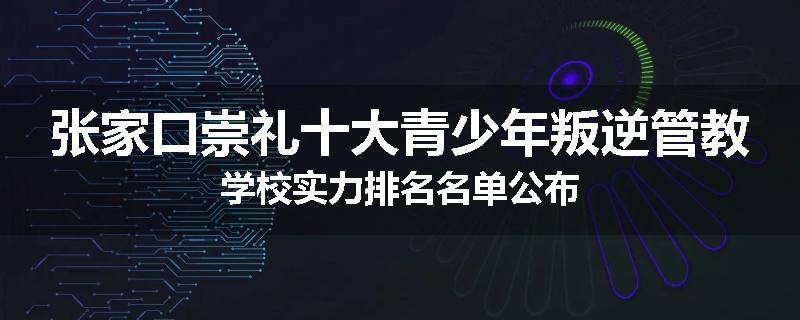 张家口崇礼十大青少年叛逆管教学校实力排名名单公布