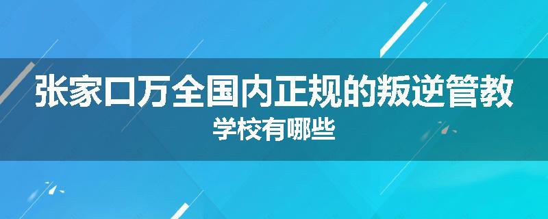 张家口万全国内正规的叛逆管教学校有哪些