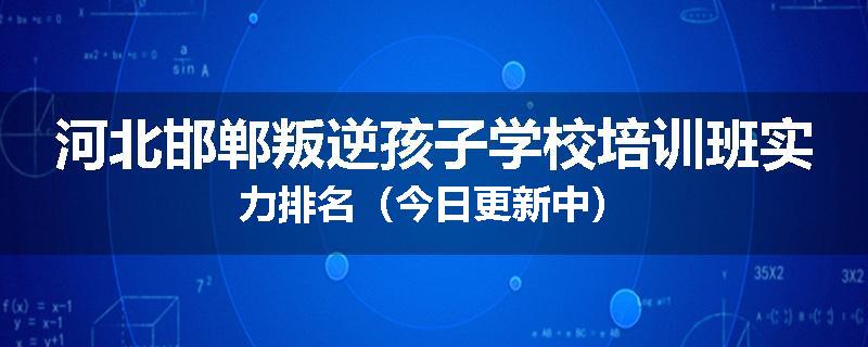 河北邯郸叛逆孩子学校培训班实力排名（今日更新中）