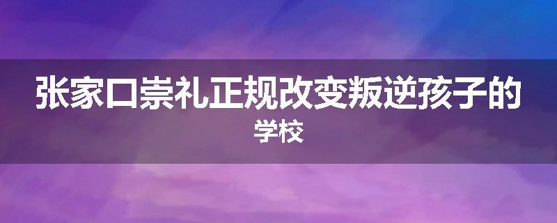 张家口崇礼正规改变叛逆孩子的学校
