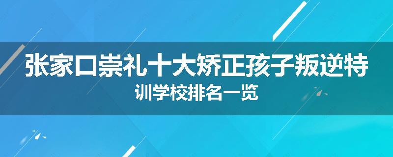 张家口崇礼十大矫正孩子叛逆特训学校排名一览