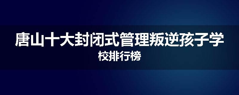 唐山十大封闭式管理叛逆孩子学校排行榜