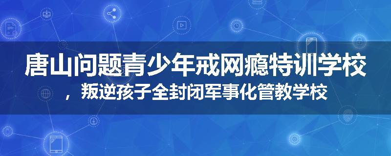 唐山问题青少年戒网瘾特训学校，叛逆孩子全封闭军事化管教学校