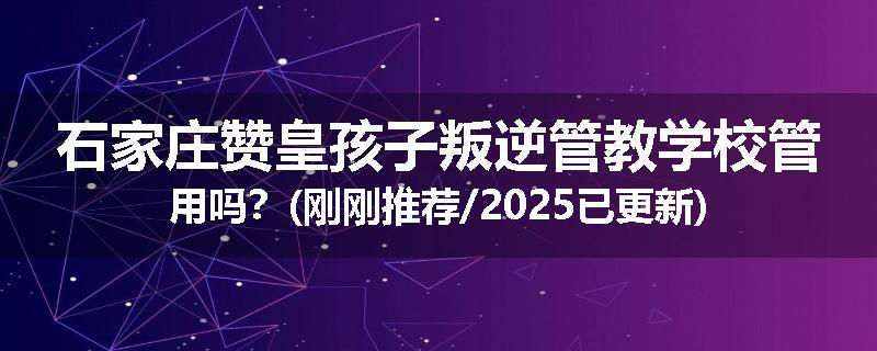 石家庄赞皇孩子叛逆管教学校管用吗？(刚刚推荐/2025已更新)