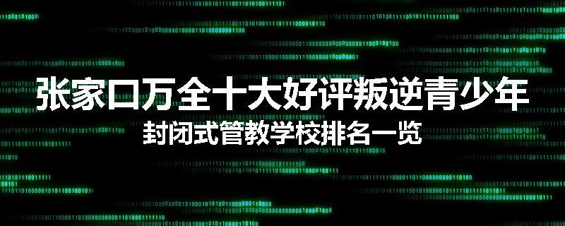 张家口万全十大好评叛逆青少年封闭式管教学校排名一览