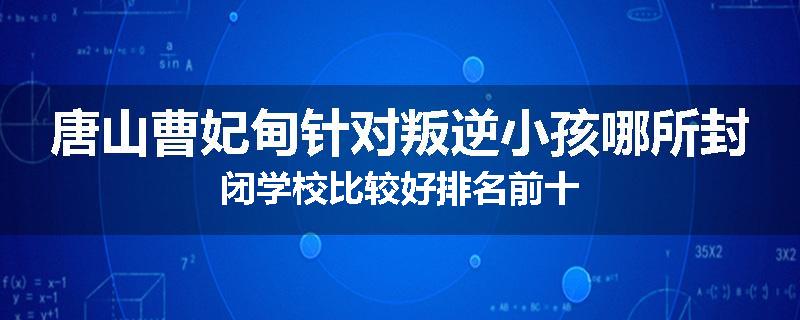 唐山曹妃甸针对叛逆小孩哪所封闭学校比较好排名前十