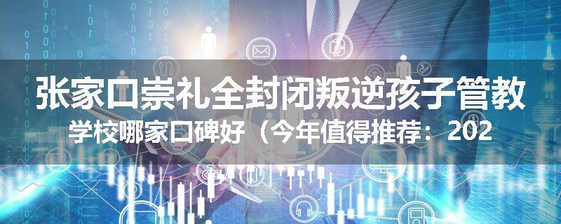 张家口崇礼全封闭叛逆孩子管教学校哪家口碑好（今年值得推荐：2025已更新）