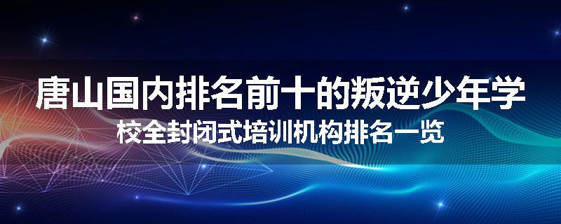 唐山国内排名前十的叛逆少年学校全封闭式培训机构排名一览