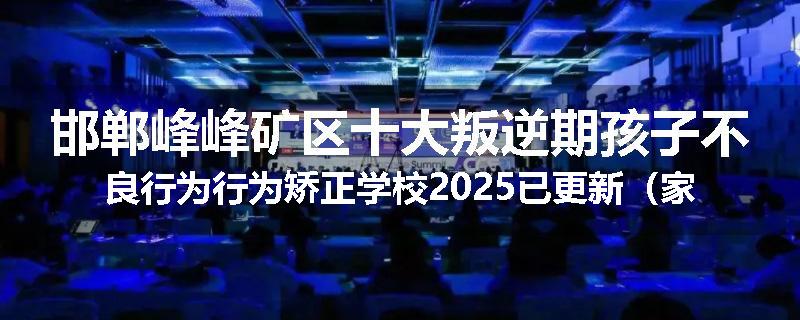 邯郸峰峰矿区十大叛逆期孩子不良行为行为矫正学校2025已更新（家长推荐）