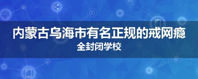 内蒙古乌海市有名正规的戒网瘾全封闭学校