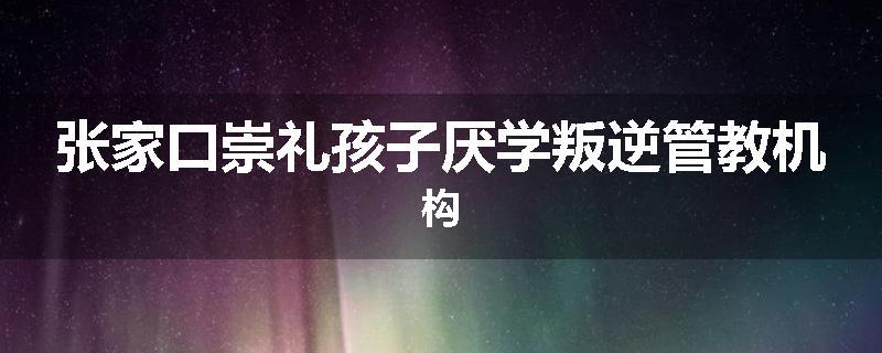 张家口崇礼孩子厌学叛逆管教机构