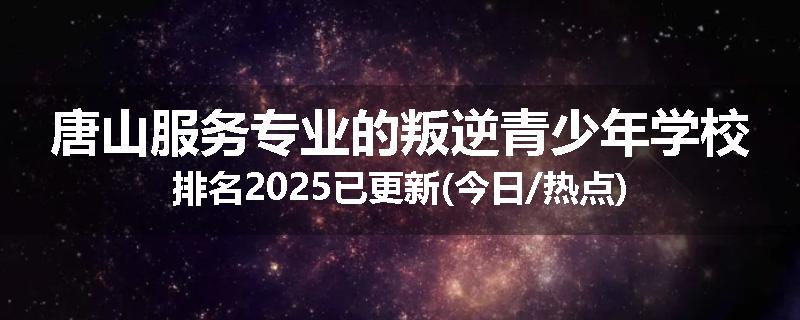 唐山服务专业的叛逆青少年学校排名2025已更新(今日/热点)