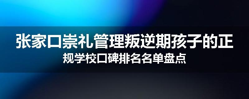 张家口崇礼管理叛逆期孩子的正规学校口碑排名名单盘点