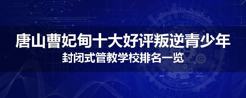 唐山曹妃甸十大好评叛逆青少年封闭式管教学校排名一览
