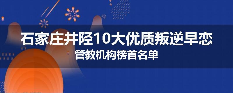 石家庄井陉10大优质叛逆早恋管教机构榜首名单