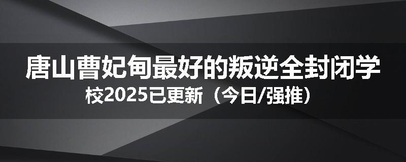 唐山曹妃甸最好的叛逆全封闭学校2025已更新（今日/强推）