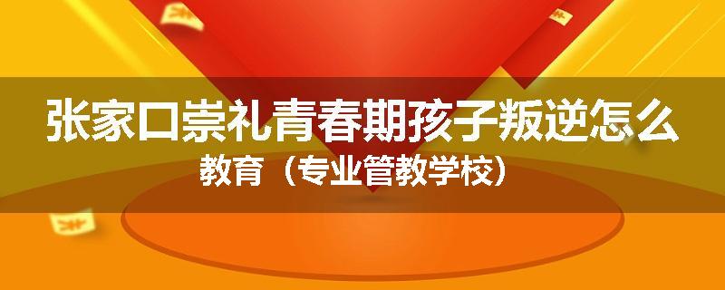 张家口崇礼青春期孩子叛逆怎么教育（专业管教学校）