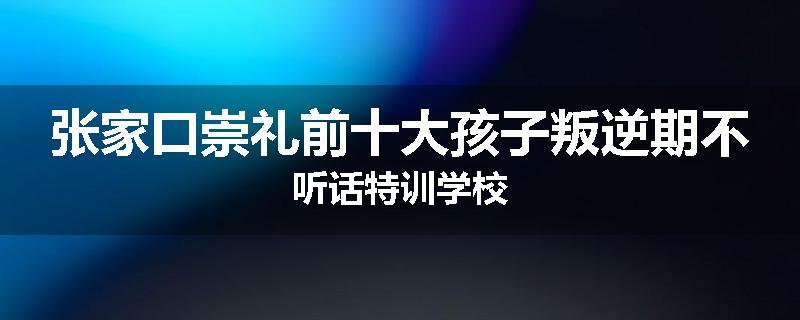 张家口崇礼前十大孩子叛逆期不听话特训学校