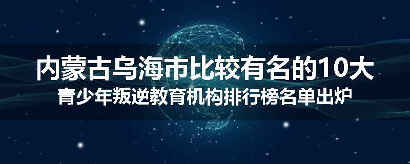 内蒙古乌海市比较有名的10大青少年叛逆教育机构排行榜名单出炉