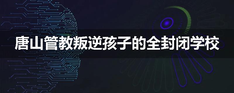唐山管教叛逆孩子的全封闭学校