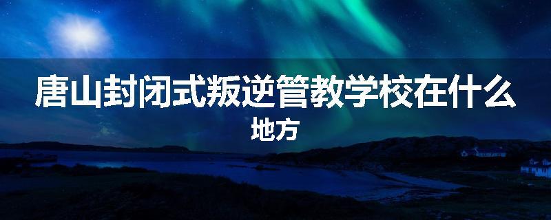 唐山封闭式叛逆管教学校在什么地方