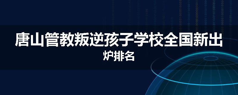 唐山管教叛逆孩子学校全国新出炉排名