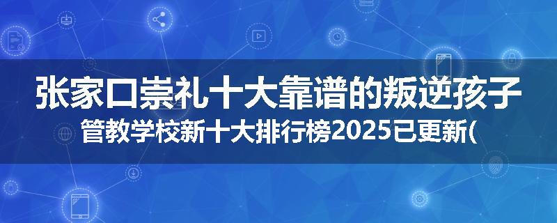 张家口崇礼十大靠谱的叛逆孩子管教学校新十大排行榜2025已更新(今天/推荐)