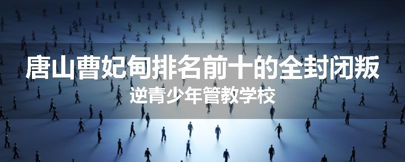 唐山曹妃甸排名前十的全封闭叛逆青少年管教学校