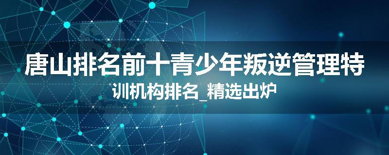 唐山排名前十青少年叛逆管理特训机构排名_精选出炉