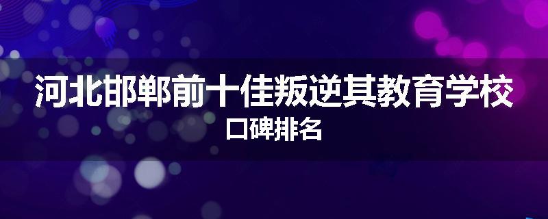 河北邯郸前十佳叛逆其教育学校口碑排名