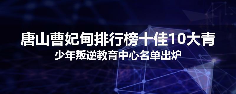 唐山曹妃甸排行榜十佳10大青少年叛逆教育中心名单出炉