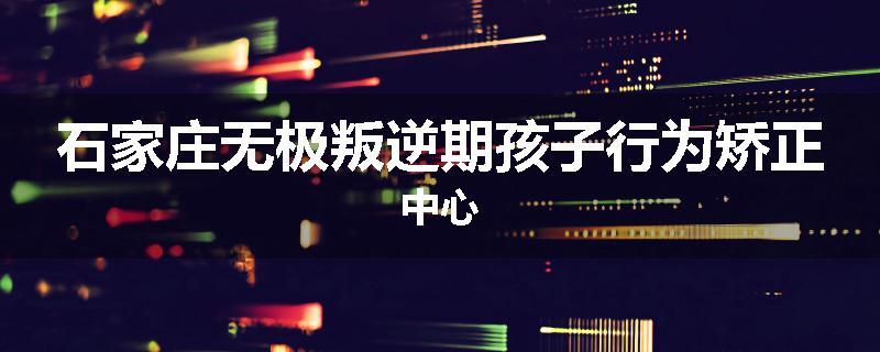 石家庄无极叛逆期孩子行为矫正中心