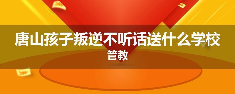 唐山孩子叛逆不听话送什么学校管教