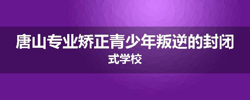 唐山专业矫正青少年叛逆的封闭式学校