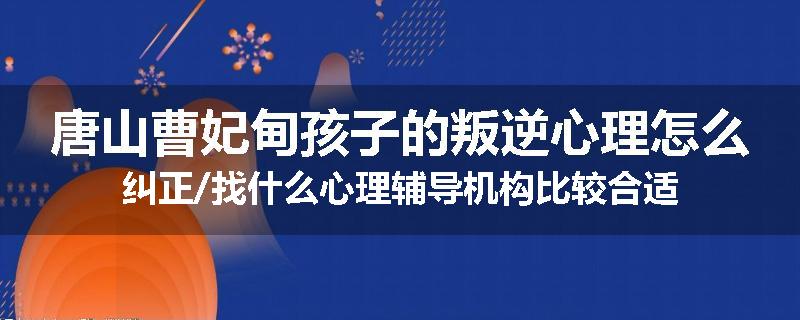唐山曹妃甸孩子的叛逆心理怎么纠正/找什么心理辅导机构比较合适