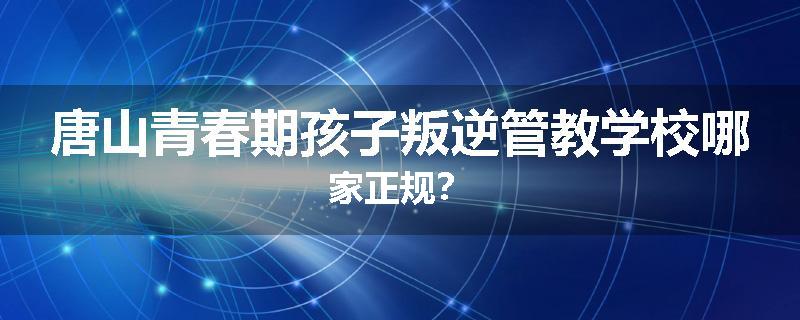 唐山青春期孩子叛逆管教学校哪家正规？