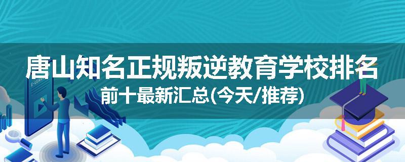 唐山知名正规叛逆教育学校排名前十最新汇总(今天/推荐)
