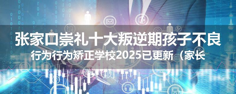 张家口崇礼十大叛逆期孩子不良行为行为矫正学校2025已更新（家长推荐）