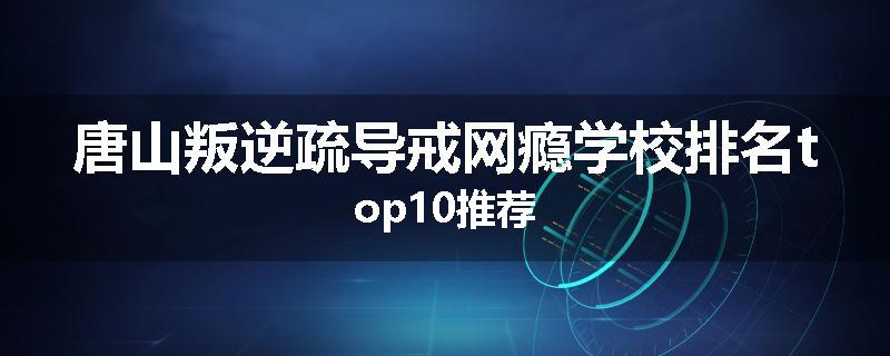 唐山叛逆疏导戒网瘾学校排名top10推荐
