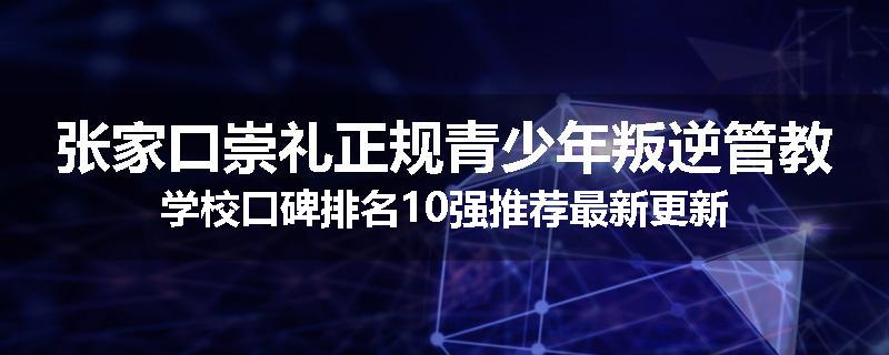 张家口崇礼正规青少年叛逆管教学校口碑排名10强推荐最新更新