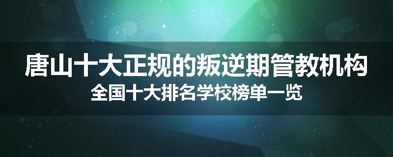 唐山十大正规的叛逆期管教机构全国十大排名学校榜单一览
