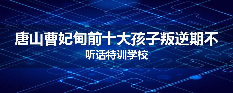 唐山曹妃甸前十大孩子叛逆期不听话特训学校