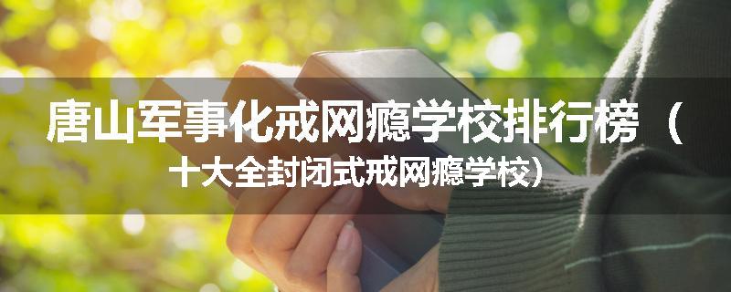 唐山军事化戒网瘾学校排行榜（十大全封闭式戒网瘾学校）
