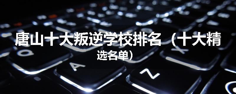 唐山十大叛逆学校排名（十大精选名单）